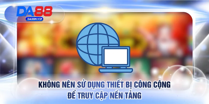 Không nên sử dụng thiết bị công cộng để truy cập nền tảng